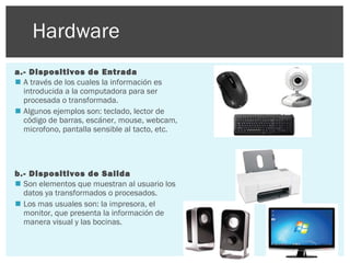 Hardware
a.- Dispositivos de Entrada
 A través de los cuales la información es
introducida a la computadora para ser
procesada o transformada.
 Algunos ejemplos son: teclado, lector de
código de barras, escáner, mouse, webcam,
microfono, pantalla sensible al tacto, etc.

b.- Dispositivos de Salida
 Son elementos que muestran al usuario los
datos ya transformados o procesados.
 Los mas usuales son: la impresora, el
monitor, que presenta la información de
manera visual y las bocinas.

 