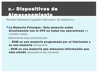 c.- Dispositivos de
Almacenamiento
Permiten almacenar o guardar información. Se clasifica en:
 La Memoria Principal.- Esta memoria actúa
directamente con la CPU en todas las operaciones de
entrada y salida.
Básicamente esta compuesta por:
- ROM es una memoria programada por el fabricante y
es una memoria permanente.
- RAM es una memoria que almacena información que
esta siendo ejecutada en ese momento.

 