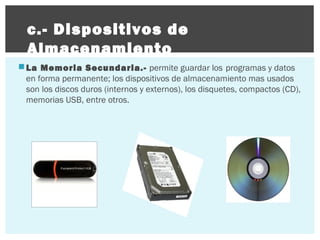 c.- Dispositivos de
Almacenamiento
 La Memoria Secundaria.- permite guardar los programas y datos
en forma permanente; los dispositivos de almacenamiento mas usados
son los discos duros (internos y externos), los disquetes, compactos (CD),
memorias USB, entre otros.

 
