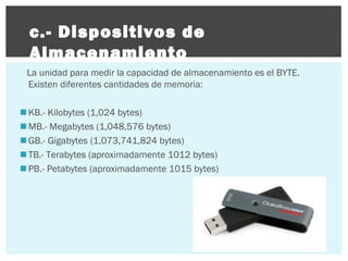 c.- Dispositivos de
Almacenamiento
La unidad para medir la capacidad de almacenamiento es el BYTE.
Existen diferentes cantidades de memoria:
 KB.- Kilobytes (1,024 bytes)
 MB.- Megabytes (1,048,576 bytes)
 GB.- Gigabytes (1,073,741,824 bytes)
 TB.- Terabytes (aproximadamente 1012 bytes)
 PB.- Petabytes (aproximadamente 1015 bytes)

 