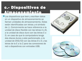 c.- Dispositivos de
Almacenamiento
 Los dispositivos que leen y escriben datos
en un dispositivo de almacenamiento se
llaman unidades de almacenamiento. Estas
están identificadas con letras y el símbolo
de (:). Comúnmente se hace referencia a la
unidad de disco flexible con las letras A o B,
a la unidad de disco duro con las letras C o
D, en caso de que la computadora tenga
dos discos duros o este particionado, a la
unidad de DVD/CD con las letras D o E y las
letras de la E a la Z para las conexiones de
red o dispositivos con entradas USB.

 