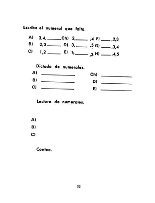 Escribe el numeral que falta.
A) 3,A, ,Ch) 2, ,4 F) ,2,3
B) 2,,3 0) 3, I ,5 G) ,3,4.
C) 1,2 E) 1) ,3 H) ,..4,5
Dictado de numeralel.
A)
B)
C)
Ch)
0)
E)
Lecture de numerales.
A)
B)
C)