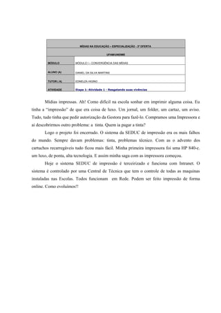 MÍDIAS NA EDUCAÇÃO – ESPECIALIZAÇÃO - 3ª OFERTA


                                            UFAM/UNDIME


        MÓDULO          MÓDULO I – CONVERGÊNCIA DAS MÍDIAS


        ALUNO (A)       DANIEL DA SILVA MARTINS


        TUTOR ( A)      EDNELZA HIGINO


        ATIVIDADE       Etapa 1: Atividade 1 - Resgatando suas vivências



       Mídias impressas. Ah! Como difícil na escola sonhar em imprimir alguma coisa. Eu
tinha a “impressão” de que era coisa de luxo. Um jornal, um folder, um cartaz, um aviso.
Tudo, tudo tinha que pedir autorização da Gestora para fazê-lo. Compramos uma Impressora e
ai descobrirmos outro problema: a tinta. Quem ia pagar a tinta?
       Logo o projeto foi encerrado. O sistema da SEDUC de impressão era os mais falhos
do mundo. Sempre davam problemas: tinta, problemas técnico. Com as o advento dos
cartuchos recarregáveis tudo ficou mais fácil. Minha primeira impressora foi uma HP 840-c.
um luxo, de ponta, alta tecnologia. E assim minha saga com as impressora começou.
       Hoje o sistema SEDUC de impressão é terceirizado e funciona com Intranet. O
sistema é controlado por uma Central de Técnica que tem o controle de todas as maquinas
instaladas nas Escolas. Todos funcionam em Rede. Podem ser feito impressão de forma
online. Como evoluímos!!
 