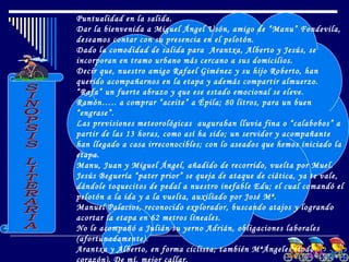 Puntualidad en la salida.
Dar la bienvenida a Miguel Ángel Usón, amigo de “Manu” Fondevila,
deseamos contar con su presencia en el pelotón.
Dado la comodidad de salida para Arantxa, Alberto y Jesús, se
incorporan en tramo urbano más cercano a sus domicilios.
Decir que, nuestro amigo Rafael Giménez y su hijo Roberto, han
querido acompañarnos en la etapa y además compartir almuerzo.
“Rafa” un fuerte abrazo y que ese estado emocional se eleve.
Ramón….. a comprar “aceite” a Épila; 80 litros, para un buen
“engrase”.
Las previsiones meteorológicas auguraban lluvia fina o “calabobos” a
partir de las 13 horas, como así ha sido; un servidor y acompañante
han llegado a casa irreconocibles; con lo aseados que hemos iniciado la
etapa.
Manu, Juan y Miguel Ángel, añadido de recorrido, vuelta por Muel.
Jesús Beguería “pater prior” se queja de ataque de ciática, ya te vale,
dándole toquecitos de pedal a nuestro inefable Edu; el cual comandó el
pelotón a la ida y a la vuelta, auxiliado por José Mª.
Manuel Palacios, reconocido explorador, buscando atajos y logrando
acortar la etapa en 62 metros lineales.
No le acompañó a Julián su yerno Adrián, obligaciones laborales
(afortunadamente).
Arantxa y Alberto, en forma ciclista; también MªÁngeles (todo
 