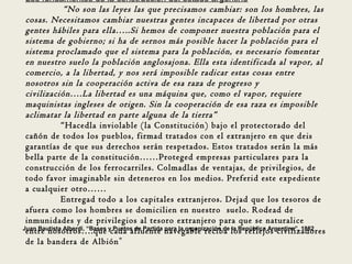Los fundamentos de la construcción del estado argentino
              “No son las leyes las que precisamos cambiar: son los hombres, las
 cosas. Necesitamos cambiar nuestras gentes incapaces de libertad por otras
 gentes hábiles para ella…..Si hemos de componer nuestra población para el
 sistema de gobierno; si ha de sernos más posible hacer la población para el
 sistema proclamado que el sistema para la población, es necesario fomentar
 en nuestro suelo la población anglosajona. Ella esta identificada al vapor, al
 comercio, a la libertad, y nos será imposible radicar estas cosas entre
 nosotros sin la cooperación activa de esa raza de progreso y
 civilización….La libertad es una máquina que, como el vapor, requiere
 maquinistas ingleses de origen. Sin la cooperación de esa raza es imposible
 aclimatar la libertad en parte alguna de la tierra”
             “Hacedla inviolable (la Constitución) bajo el protectorado del
 cañón de todos los pueblos, firmad tratados con el extranjero en que deis
 garantías de que sus derechos serán respetados. Estos tratados serán la más
 bella parte de la constitución……Proteged empresas particulares para la
 construcción de los ferrocarriles. Colmadlas de ventajas, de privilegios, de
 todo favor imaginable sin deteneros en los medios. Preferid este expediente
 a cualquier otro……
             Entregad todo a los capitales extranjeros. Dejad que los tesoros de
 afuera como los hombres se domicilien en nuestro suelo. Rodead de
 inmunidades y de privilegios al tesoro extranjero para que se naturalice
Juan Bautista Alberdi, “Bases y Puntos de Partida para la organización de la República Argentina”, 1852
 entre nosotros….que cada afluente navegable reciba los reflejos civilizadores
 de la bandera de Albión ”
 