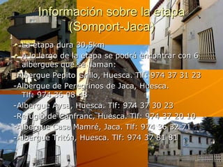 Información sobre la etapa
            (Somport-Jaca)
  La etapa dura 30,5km
  A lo largo de la etapa se podrá encontrar con 6
  albergues que se llaman:
-Albergue Pepito Grillo, Huesca. Tlf: 974 37 31 23
-Albergue de Peregrinos de Jaca, Huesca.
  Tlf: 974 36 08 48
-Albergue Aysa, Huesca. Tlf: 974 37 30 23
-Refugio de Canfranc, Huesca. Tlf: 974 37 20 10
-Albergue Casa Mamré, Jaca. Tlf: 974 36 32 71
-Albergue Tritón, Huesca. Tlf: 974 37 81 81
 