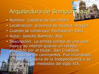 Arquitectura de Somport-Jaca
Nombre: Catedral de San Pedro
Localización: provincia de Huesca, Aragón
Cuando se construyo: Fechada en 1061
Autor: Sancho Ramírez, Rey
Descripción: La ermita consta de una sola
nave y su interior guarda un retablo
presidido por el titular, San Cristóbal,
abogado de los caminantes. Fue incendiado
durante la Guerra de la Independencia y se
reconstruyó a mediados del siglo XIX.
 