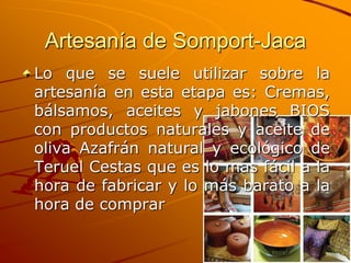 Artesanía de Somport-Jaca
Lo que se suele utilizar sobre la
artesanía en esta etapa es: Cremas,
bálsamos, aceites y jabones BIOS
con productos naturales y aceite de
oliva Azafrán natural y ecológico de
Teruel Cestas que es lo mas fácil a la
hora de fabricar y lo más barato a la
hora de comprar
 