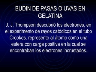 BUDIN DE PASAS O UVAS EN
GELATINA
J. J. Thompson descubrió los electrones, en
el experimento de rayos catódicos en el tubo...
