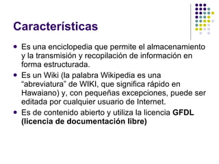 Características Es una enciclopedia que permite el almacenamiento y la transmisión y recopilación de información en forma estructurada. Es un Wiki (la palabra Wikipedia es una “abreviatura” de WIKI, que significa rápido en Hawaiano) y, con pequeñas excepciones, puede ser editada por cualquier usuario de Internet. Es de contenido abierto y utiliza la licencia  GFDL (licencia de documentación libre) 