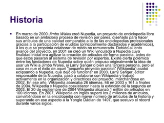 Historia En marzo de 2000  Jimbo Wales  creó Nupedia, un proyecto de enciclopedia libre basado en un ambicioso proceso de revisión por pares, diseñado para hacer sus artículos de una calidad comparable a la de las enciclopedias profesionales gracias a la participación de eruditos (principalmente doctorados y académicos), a los que se proponía colaborar de modo no remunerado. Debido al lento avance del proyecto, en 2001 se creó un Wiki vinculado a Nupedia cuya finalidad inicial era agilizar la creación de artículos de forma paralela, antes de que éstos pasaran al sistema de revisión por expertos. Existe cierta polémica entre los fundadores de Nupedia sobre quién propuso originalmente la idea de usar un Wiki a Jimbo Wales, si Larry Sanger o bien una tercera persona, pero el caso es que el éxito de aquel "pequeño proyecto paralelo" (Wikipedia) acabó eclipsando a Nupedia, que dejó de funcionar en 2003. Larry Sanger, editor responsable de la Nupedia, pasó a colaborar con Wikipedia y trabajó activamente en la organización y directrices del proyecto, marchándose en 2002. En ese año, Wikipedia abarcaba 26 idiomas, 46 en 2003 y 161 a finales de 2004. Wikipedia y Nupedia coexistieron hasta la extinción de la segunda en 2003. El 20 de septiembre de 2004 Wikipedia alcanzó 1 millón de artículos en 100 idiomas. En 2007, Wikipedia en inglés superó los 2 millones de artículos, convirtiéndose en la enciclopedia con mayor número de artículos de la historia y superando en ese aspecto a la Yongle Dadian de 1407, que sostuvo el récord durante varios siglos. 