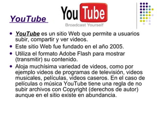 YouTube   YouTube  es un sitio Web que permite a usuarios subir, compartir y ver videos. Este sitio Web fue fundado en el año 2005. Utiliza el formato Adobe Flash para mostrar (transmitir) su contenido. Aloja muchísima variedad de videos, como por ejemplo videos de programas de televisión, videos musicales, películas, videos caseros. En el caso de películas o música YouTube tiene una regla de no subir archivos con Copyright (derechos de autor) aunque en el sitio existe en abundancia. 