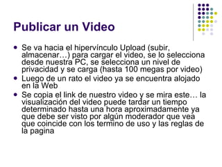 Publicar un Video Se va hacia el hipervínculo Upload (subir, almacenar…) para cargar el video, se lo selecciona desde nuestra PC, se selecciona un nivel de privacidad y se carga (hasta 100 megas por video) Luego de un rato el video ya se encuentra alojado en la Web Se copia el link de nuestro video y se mira este… la visualización del video puede tardar un tiempo determinado hasta una hora aproximadamente ya que debe ser visto por algún moderador que vea que coincide con los termino de uso y las reglas de la pagina 