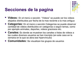 Secciones de la pagina Videos:   En el menú o sección  “Videos” se puede ver los videos alojados distribuidos por fecha de la mas reciente a la mas antigua Categorías:  En el menú o sección Categorías se puede observar cantidad de videos distribuidos en categorías o según temas, como por ejemplo animales, deportes, videos graciosos etc. Canales:  Es donde se muestran los canales o listas de videos a las cuales diversos usuarios se han inscripto (en este caso en la semana en la que se abra ese hipervínculo) Comunidades:  Se visualizan los grupos de usuarios 
