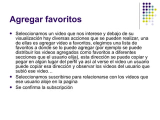 Agregar favoritos Seleccionamos un video que nos interese y debajo de su visualización hay diversas acciones que se pueden realizar, una de ellas es agregar video a favoritos, elegimos una lista de favoritos a donde se lo puede agregar (por ejemplo se puede distribuir los videos agregados como favoritos a diferentes secciones que el usuario elija), esta dirección se puede copiar y pegar en algún lugar del perfil ya así al verse el video un usuario puede copiar esa dirección y observar los videos del usuario que subió ese video… Seleccionamos suscribirse para relacionarse con los videos que ese usuario aloje en la pagina Se confirma la subscripción 
