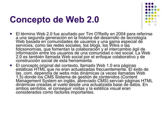 Concepto de Web 2.0 El término Web 2.0 fue acuñado por Tim O'Reilly en 2004 para referirse a una segunda generación en la historia del desarrollo de tecnología Web basada en comunidades de usuarios y una gama especial de servicios, como las redes sociales, los blogs, los Wikis o las folcsonomías, que fomentan la colaboración y el intercambio ágil de información entre los usuarios de una comunidad o red social. La Web 2.0 es también llamada Web social por el enfoque colaborativo y de construcción social de esta herramienta. El concepto original del contexto, llamado Web 1.0 era páginas estáticas HTML que no eran actualizadas frecuentemente. El éxito de las .com. dependía de webs más dinámicas (a veces llamadas Web 1.5) donde los CMS Sistema de gestión de contenidos (Content Management System en inglés, abreviado CMS) servían páginas HTML dinámicas creadas al vuelo desde una actualizada base de datos. En ambos sentidos, el conseguir visitas y la estética visual eran considerados como factores importantes. 