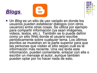 Blogs  Un  Blog  es un sitio de uso variado en donde los usuarios pueden establecer diálogos (con otros usuarios) entre otras cosas. Se utiliza por ejemplo para compartir información (ya sean imágenes, videos, textos, etc.).  También se lo puede definir como un sitio Web donde el usuario escribe periódicamente sobre cualquier tema. Los últimos escritos se muestran en la parte superior para que las personas que visitan el sitio sepan cuál es la información más reciente. Una vez leída esta información, pueden comentarla, enlazar con ella o escribir un mensaje al autor, aunque también pueden optar por no hacer nada de esto. 