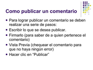 Como publicar un comentario Para lograr publicar un comentario se deben realizar una serie de pasos: Escribir lo que se desea publicar. Firmarlo (para saber de a quien pertenece el comentario) Vista Previa (chequear el comentario para que no haya ningún error) Hacer clic en “Publicar” 