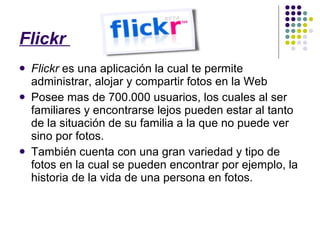 Flickr  Flickr  es una aplicación la cual te permite administrar, alojar y compartir fotos en la Web Posee mas de 700.000 usuarios, los cuales al ser familiares y encontrarse lejos pueden estar al tanto de la situación de su familia a la que no puede ver sino por fotos. También cuenta con una gran variedad y tipo de fotos en la cual se pueden encontrar por ejemplo, la historia de la vida de una persona en fotos. 
