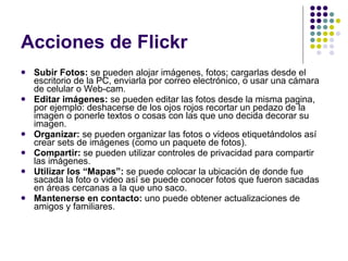 Acciones de Flickr Subir Fotos:  se pueden alojar imágenes, fotos; cargarlas desde el escritorio de la PC, enviarla por correo electrónico, o usar una cámara de celular o Web-cam.  Editar imágenes:  se pueden editar las fotos desde la misma pagina, por ejemplo: deshacerse de los ojos rojos recortar un pedazo de la imagen o ponerle textos o cosas con las que uno decida decorar su imagen. Organizar:  se pueden organizar las fotos o videos etiquetándolos así crear sets de imágenes (como un paquete de fotos). Compartir:  se pueden utilizar controles de privacidad para compartir las imágenes. Utilizar los “Mapas”:  se puede colocar la ubicación de donde fue sacada la foto o video así se puede conocer fotos que fueron sacadas en áreas cercanas a la que uno saco. Mantenerse en contacto:  uno puede obtener actualizaciones de amigos y familiares. 