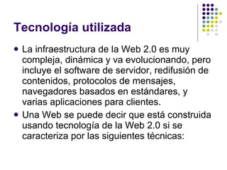 Tecnología utilizada La infraestructura de la Web 2.0 es muy compleja, dinámica y va evolucionando, pero incluye el software de servidor, redifusión de contenidos, protocolos de mensajes, navegadores basados en estándares, y varias aplicaciones para clientes. Una Web se puede decir que está construida usando tecnología de la Web 2.0 si se caracteriza por las siguientes técnicas: 