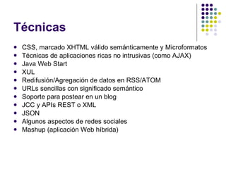 Técnicas CSS, marcado XHTML válido semánticamente y Microformatos Técnicas de aplicaciones ricas no intrusivas (como AJAX) Java Web  Start XUL Redifusión/Agregación de datos en RSS/ATOM URLs sencillas con significado semántico Soporte para postear en un blog JCC y APIs REST o XML JSON Algunos aspectos de redes sociales Mashup (aplicación Web híbrida) 