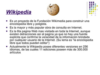 Wikipedia Es un proyecto de la Fundación Wikimedia para construir una enciclopedia libre y poliglota. Es la mayor y más popular obra de consulta en Internet. Es la 6ta pagina Web mas visitada en toda la Internet, aunque existen detracciones así al pagina ya que no hay una fuente explicita que confirme la veracidad de la información brindada por cualquier usuario de la Internet. (Su lema es “la enciclopedia libre que todos pueden editar”) Actualmente la Wikipedia posee diferentes versiones en 256 idiomas, de las cuales 11 ediciones poseen más de 300.000 artículos 