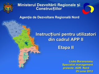 Ministerul Dezvoltării Regionale și
          Construcțiilor

 Agenţia de Dezvoltare Regională Nord




          Instrucțiuni pentru utilizatori
                din cadrul APP II
                        Etapa II


                               Liuba Baranceanu
                          Specialist management
                          proiecte, ADR Nord
                                     25 iunie 2012
 