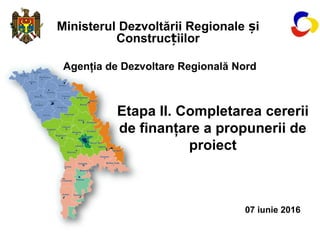 Ministerul Dezvoltării Regionale iș
Construc iilorț
Agenţia de Dezvoltare Regională Nord
Etapa II. Completarea cererii
de finanţare a propunerii de
proiect
07 iunie 2016
 