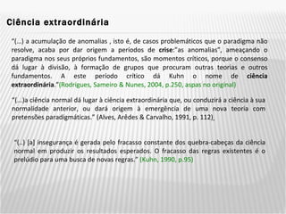 Ciência extraordinária  “ (…) a acumulação de anomalias , isto é, de casos problemáticos que o paradigma não resolve, acaba por dar origem a períodos de  crise :”as anomalias”, ameaçando o paradigma nos seus próprios fundamentos, são momentos críticos, porque o consenso dá lugar à divisão, à formação de grupos que procuram outras teorias e outros fundamentos. A este período crítico dá Kuhn o nome de  ciência extraordinária .” (Rodrigues ,  Sameiro & Nunes, 2004, p.250, aspas no original) “ (...)a ciência normal dá lugar à ciência extraordinária que, ou conduzirá a ciência à sua normalidade anterior, ou dará origem à emergência de uma nova teoria com pretensões paradigmáticas.” (Alves, Arêdes & Carvalho, 1991, p. 112)   “ (..) [a] insegurança é gerada pelo fracasso constante dos quebra-cabeças da ciência normal em produzir os resultados esperados. O fracasso das regras existentes é o prelúdio para uma busca de novas regras.”  (Kuhn, 1990, p.95) 