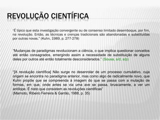 “ É típico que esta investigação convergente ou de consenso limitado desemboque, por fim, na revolução. Então, as técnicas e crenças tradicionais são abandonadas e substituídas por outras novas.” (Kuhn, 1989, p. 277-278) “ Mudanças de paradigmas revolucionam a ciência, o que implica questionar conceitos até então consagrados, emergindo assim a necessidade de substituição de alguns deles por outros até então totalmente desconsiderados.”  (Sousa, s/d, s/p) “ [A revolução científica] Não surge no desenrolar de um processo cumulativo, cuja origem se encontra no paradigma anterior, mas como algo de radicalmente novo, que Kuhn propõe que se compreenda à imagem do que se passa com a mutação de formas, em que, onde antes se via uma ave se passa, bruscamente, a ver um antílope. É nisto que consistem as revoluções cientificas” (Marnoto, Ribeiro Ferreira & Garrão, 1988, p. 35) 