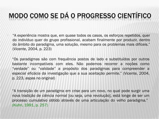 “ A experiência mostra que, em quase todos os casos, os esforços repetidos, quer do indivíduo quer do grupo profissional, acabam finalmente por produzir, dentro do âmbito do paradigma, uma solução, mesmo para os problemas mais difíceis.” (Vicente, 2004, p. 223) “ Os paradigmas são com frequência postos de lado e substituídos por outros bastante incompatíveis com eles. Não podemos recorrer a noções como “verdade” ou “validade” a propósito dos paradigmas para compreender a especial eficácia da investigação que a sua aceitação permite.” (Vicente, 2004, p. 223, aspas no original) “ A  transição de um paradigma em crise para um novo, no qual pode surgir uma nova tradição de ciência normal [ou seja, uma revolução], está longe de ser um processo cumulativo obtido através de uma articulação do velho paradigma.”  (Kuhn, 1991, p. 257) 