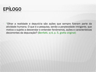 “ Olhar a realidade e depurá-la são ações que sempre fizeram parte da atividade humana. O que é a pesquisa, senão a perplexidade intrigante, que motiva o sujeito a desvendar e entender fenômenos, ações e características decorrentes da depuração? ( Benfatti, s/d, p. 5, grafia original) 