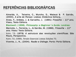Almeida, A.,  Teixeira, C., Murcho, D., Mateus &  P. Galvão, (2004).  A arte de Pensar . Lisboa: Didáctica Editora. Alves, F., Arêdes, J. & Carvalho, J.  (1991)  Filosofia – 11º ano , Viseu, Texto Editora. Blackwell  (  1998).  Philosophy: a Beginner´s Guide . Londres: Marnoto, I., Ferreira, L., & Garrão, M. (1988).  Filosofia – 11º ano . Viseu: Texto Editora. Kuhn, T.S. ( 1978)  A estrutura das revoluções científicas . São Paulo, Perspectiva. Kuhn, T.S.  ( 1989),  Tensão Essencial . Lisboa:   Edições 70. Vicente, J., N., (2004).  Razão e Diálogo.  Porto: Porto Editora. 