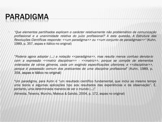 “ Que elementos partilhados explicam o carácter relativamente não problemático da comunicação profissional e a unanimidade relativa do juízo profissional? A esta questão, A Estrutura das Revoluções Científicas responde: <<um paradigma>> ou <<um conjunto de paradigmas>>“  (Kuhn, 1989, p. 357, aspas e itálico no original) “ Um paradigma, para Kuhn é “um resultado científico fundamental, que inclui ao mesmo tempo uma teoria e algumas aplicações tipo aos resultados das experiências e da observação”. É, portanto, uma determinada maneira de ver o mundo (…)” (Almeida, Teixeira, Murcho, Mateus & Galvão, 2004, p. 172, aspas no original) “ Poderia agora adoptar (…) a notação <<paradigma>>, mas resulta menos confuso denota-lo com a expressão <<matriz disciplinar>> - <<matriz>>, porque se compõe de elementos ordenados de vários géneros, cada um exigindo especificações ulteriores; e <<disciplinar>>, porque é possessão comum dos praticantes de uma disciplina profissional ” (Kuhn, 1989, p. 358 , aspas e itálico no original ) 