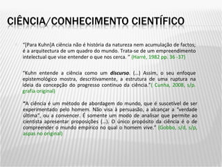 “ [Para Kuhn]A ciência não é história da natureza nem acumulação de factos; é a arquitectura de um quadro do mundo. Trata-se de um empreendimento intelectual que vise entender o que nos cerca. ”  (Harré, 1982 pp. 36 -37) “ Kuhn entende a ciência como um  discurso . (…) Assim, o seu enfoque epistemológico mostra, descritivamente, a estrutura de uma ruptura na ideia da concepção do progresso contínuo da ciência.” ( Cunha, 2008, s/p. grafia original) “ A ciência é um método de abordagem do mundo, que é suscetível de ser experimentado pelo homem. Não visa à persuasão, a alcançar a “verdade última”, ou a convencer. É somente um modo de analisar que permite ao cientista apresentar proposições (…). O único propósito da ciência é o de compreender o mundo empírico no qual o homem vive.”  ( Gobbo, s/d, s/p, aspas no original) 