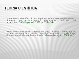 “ Uma Teoria científica é uma hipótese sobre esse conhecimento, hipótese que acontecimentos posteriores confirmam ou desmentem.”  (Collingwood, 1986, pp. 93 e 94) “ Kuhn selecciona cinco critérios ou cinco "valores", como ele os chama, de uma boa teoria científica: exactidão, consistência, alcance, simplicidade e fecundidade.” (Gewandsznajder, 2005, s/p) 
