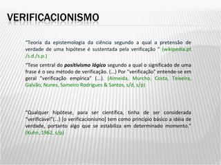 “ Teoria da epistemologia da ciência segundo a qual a pretensão de verdade de uma hipótese é sustentada pela verificação “  (wikipedia.pt /s.d./s.p.) “ Qualquer hipótese, para ser científica, tinha de ser considerada “verificável”(...) [o verificacionismo] tem como princípio básico a idéia de verdade, portanto algo que se estabiliza em determinado momento.”  (Kuhn, 1962, s/p) “ Tese central do  positivismo lógico  segundo a qual o significado de uma frase é o seu método de verificação. (...) Por "verificação" entende-se em geral "verificação empírica” (...).  (Almeida, Murcho, Costa, Teixeira, Galvão, Nunes, Sameiro Rodrigues & Santos, s/d, s/p) 