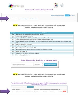 Ve a la segunda pestaña “vitrina de soluciones” 
NOTA: Sólo elige un producto, si eliges dos productos del mismo o de proveedores distintos es motivo de rechazo de la solicitud. 
Código Producto 4168 WACOM CINTIQ COMPANION HYBRIDA ANDROID 13 16GB 
4741 
IMAC 21.5 2.7GHZ I5QC 1TB IRISPRO 6044 Impresora 3D Modelo Colibrí Marca Interlatin con Software 3D Incluido 
6043 
Laptop de alto rendimiento Lenovo Y510p + Tablet de 10'' Ideapad B8000 Yoga 6199 Tarjeta de Video QUADRO KEPLER K4000 3GB GDDR5 768 NUCLEOS + Monitor para CAD/CAM (2560x1440 Wide Quad HD) 
6200 
Mac Pro. Quad Core y GPU Doble 6201 MacBook Air de 13 pulgadas 256 GB 
6203 
Pantalla digitalizadora Wacom Cintiq 13HD 6204 Pantalla digitalizadora, display interactivo para lápiz Wacom Cintiq 22 LCD HD 
6205 
iPhone 5s + iPad Air 3G 6324 MacBook Pro con pantalla Retina de 13 pulgadas 
6359 
iMac de 27 pulgadas 3.2 GHz 
Llena el código, cantidad “1”, y da click en “Agregar producto” 
NOTA: Sólo elige un producto, si eliges dos productos del mismo o de proveedores distintos es motivo de rechazo de la solicitud. 
Verás la información del producto, el monto del apoyo y la diferencia a pagar, si el producto es correcto da click en guardar 
 