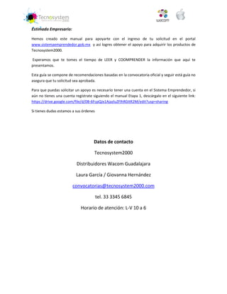 Estimado Empresario: 
Hemos creado este manual para apoyarte con el ingreso de tu solicitud en el portal www.sistemaemprendedor.gob.mx y así logres obtener el apoyo para adquirir los productos de Tecnosystem2000. 
Esperamos que te tomes el tiempo de LEER y COOMPRENDER la información que aquí te presentamos. 
Esta guía se compone de recomendaciones basadas en la convocatoria oficial y seguir está guía no asegura que tu solicitud sea aprobada. 
Para que puedas solicitar un apoyo es necesario tener una cuenta en el Sistema Emprendedor, si aún no tienes una cuenta regístrate siguiendo el manual Etapa 1, descárgalo en el siguiente link: https://drive.google.com/file/d/0B-6FcpQJx1AjazluZFlhR0JtR2M/edit?usp=sharing 
Si tienes dudas estamos a sus órdenes 
Datos de contacto 
Tecnosystem2000 
Distribuidores Wacom Guadalajara 
Laura García / Giovanna Hernández 
convocatorias@tecnosystem2000.com 
tel. 33 3345 6845 
Horario de atención: L-V 10 a 6  
