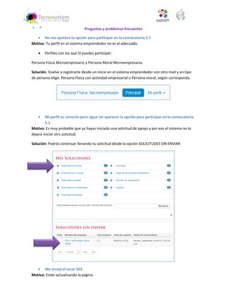 Preguntas y problemas frecuentes 
 No me aparece la opción para participar en la convocatoria 5.1 
Motivo: Tu perfil en el sistema emprendedor no es el adecuado. 
 Perfiles con los que SI puedes participar: 
Persona Física Microempresario y Persona Moral Microempresario. 
Solución. Vuelve a registrarte desde un inicio en el sistema emprendedor con otro mail y en tipo de persona elige: Persona Física con actividad empresarial o Persona moral, según corresponda. 
 Mi perfil es correcto pero sigue sin aparecer la opción para participar en la convocatoria 5.1 
Motivo: Es muy probable que ya hayas iniciado una solicitud de apoyo y por eso el sistema no te dejará iniciar otrs solicitud. 
Solución: Podrás continuar llenando tu solicitud desde la opción SOLICITUDES SIN ENVIAR 
 Me arroja el error 503 
Motivo: Están actualizando la página.  