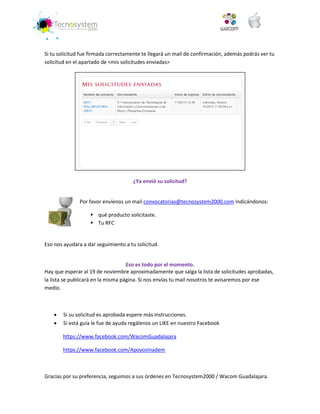 Si tu solicitud fue firmada correctamente te llegará un mail de confirmación, además podrás ver tu solicitud en el apartado de <mis solicitudes enviadas> 
¿Ya envió su solicitud? 
Por favor envíenos un mail convocatorias@tecnosystem2000.com indicándonos: 
 qué producto solicitaste. 
 Tu RFC 
Eso nos ayudara a dar seguimiento a tu solicitud. 
Eso es todo por el momento. 
Hay que esperar al 19 de noviembre aproximadamente que salga la lista de solicitudes aprobadas, la lista se publicará en la misma página. Si nos envías tu mail nosotros te avisaremos por ese medio. 
 Si su solicitud es aprobada espere más instrucciones. 
 Si está guía le fue de ayuda regálenos un LIKE en nuestro Facebook 
https://www.facebook.com/WacomGuadalajara 
https://www.facebook.com/ApoyosInadem 
Gracias por su preferencia, seguimos a sus órdenes en Tecnosystem2000 / Wacom Guadalajara. 