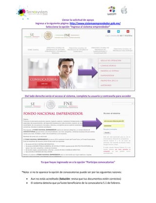 Llenar la solicitud de apoyo 
Ingresa a la siguiente página: http://www.sistemaemprendedor.gob.mx/ 
Selecciona la opción “Ingreso al sistema emprendedor” 
Del lado derecho verás el acceso al sistema, completa tu usuario y contraseña para acceder 
Ya que hayas ingresado ve a la opción “Participa convocatorias” 
*Nota: si no te aparece la opción de convocatorias puede ser por las siguientes razones: 
 Aun no estás acreditado (Solución: revisa que tus documentos estén correctos) 
 El sistema detecta que ya fuiste beneficiario de la convocatoria 5.1 de Febrero.  