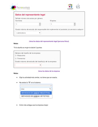 Llena los datos del representante legal (persona física) 
Notas: 
*Si la dueña es mujer te darán 5 puntos 
Llena los datos de la empresa 
Notas: 
 Elije la actividad más similar, no tiene que ser exacta. 
 No existe la “Ñ” en el sistema 
 Entre más antigua sea la empresa mejor  