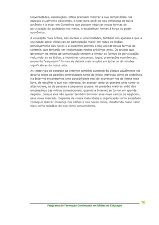 Programa de Formação Continuada em Mídias na Educação
10
Universidades, associações, ONGs precisam mostrar a sua competência nos
espaços atualmente existentes, e lutar para obtê-los nas emissoras de baixa
potência e a estar em Conselhos que possam negociar novas formas de
participação da sociedade nos meios, e estabelecer limites à força do poder
econômico.
A educação mais crítica, nas escolas e universidades, também nos ajudará a que a
sociedade apoie iniciativas de participação maior em todas as mídias,
principalmente nas novas e a estarmos atentos a não aceitar novas formas de
controle, que tentarão ser implantadas nestes próximos anos. Os grupos que
gerenciam os meios de comunicação tendem a limitar as formas de participação,
reduzindo-as ao lúdico, a incentivar concursos, jogos, premiações econômicas,
enquanto “esquecem” formas de debate mais amplas em todas as dimensões
significativas da nossa vida.
As tentativas de controle da Internet também aumentarão porque atualmente ela
desafia todos os padrões centralizados tanto da mídia impressa como da eletrônica.
Na Internet encontramos uma possibilidade real de expressar-nos de forma mais
livre, de escolher o que nos interessa, de acessar tanto os grandes sites como os
alternativos, os de pessoas e pequenos grupos. As pressões maiores virão dos
empresários das mídias convencionais, quando a Internet se tornar um grande
negócio, porque eles vão querer também dominar esse novo campo de negócios,
esse novo mercado. Depende da nossa maturidade e organização como sociedade
conseguir marcar presença nos velhos e nos novos meios, mostrando nosso valor
mais como cidadãos do que como consumidores.
 