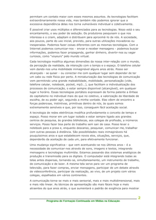 Programa de Formação Continuada em Mídias na Educação
2
permitam um contato maior com esses mesmos assuntos. As tecnologias facilitam
extraordinariamente nossa vida, mas também não podemos ignorar que a
excessiva dependência delas nos torna vulneráveis individual e coletivamente.
É possível criar usos múltiplos e diferenciados para as tecnologias. Nisso está o seu
encantamento, o seu poder de sedução. Os produtores pesquisam o que nos
interessa e o criam, adaptam e distribuem para aproximá-lo de nós. A sociedade,
aos poucos, parte do uso inicial, previsto, para outras utilizações inovadoras ou
inesperadas. Podemos fazer coisas diferentes com as mesmas tecnologias. Com a
Internet podemos comunicar-nos - enviar e receber mensagens - podemos buscar
informações, podemos fazer propaganda, ganhar dinheiro, divertir-nos ou vagar
curiosos, como “voyeurs” pelo mundo virtual.
Cada tecnologia modifica algumas dimensões da nossa inter-relação com o mundo,
da percepção da realidade, da interação com o tempo e o espaço. O telefone celular
vem dando-nos uma mobilidade inimaginável alguns anos atrás. Posso ser
alcançado - se quiser - ou conectar-me com qualquer lugar sem depender de ter
um cabo ou rede física por perto. A miniaturização das tecnologias de comunicação
vem permitindo uma grande maleabilidade, mobilidade, personalização (vide,
telefone celular, notebook, pocket, mp3...), que facilitam a individualização dos
processos de comunicação, o estar sempre disponível (alcançável), em qualquer
lugar e horário. Essas tecnologias portáteis expressam de forma patente a ênfase
do capitalismo no individual mais do que no coletivo, a valorização da liberdade de
escolha, de eu poder agir, seguindo a minha vontade. Elas vêem de encontro a
forças poderosas, instintivas, primitivas dentro de nós, às quais somos
extremamente sensíveis e que, por isso, conseguem fácil aceitação social.
A tecnologia de redes eletrônicas modifica profundamente o conceito de tempo e
espaço. Posso morar em um lugar isolado e estar sempre ligado aos grandes
centros de pesquisa, às grandes bibliotecas, aos colegas de profissão, a inúmeros
serviços. Posso fazer boa parte do trabalho sem sair de casa. Posso levar o
notebook para a praia e, enquanto descanso, pesquisar, comunicar- me, trabalhar
com outras pessoas à distância. São possibilidades reais inimagináveis há
pouquíssimos anos e que estabelecem novos elos, situações, serviços, que,
dependerão da aceitação de cada um, para efetivamente funcionar.
Uma mudança significativa - que vem acentuando-se nos últimos anos - é a
necessidade de comunicar-nos através de sons, imagens e textos, integrando
mensagens e tecnologias multimídia. Estamos passando dos sistemas analógicos de
produção e transmissão para os digitais. O computador está integrando todas as
telas antes dispersas, tornando-se, simultaneamente, um instrumento de trabalho,
de comunicação e de lazer. A mesma tela serve para ver um programa de
televisão, para fazer compras, enviar mensagens, participar de um debate através
de videoconferência, participar da realização, ao vivo, de um projeto com vários
colegas, espalhados em vários continentes.
A comunicação torna-se mais e mais sensorial, mais e mais multidimensional, mais
e mais não linear. As técnicas de apresentação são mais fáceis hoje e mais
atraentes do que anos atrás, o que aumentará o padrão de exigência para mostrar
 