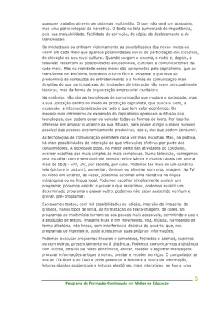 Programa de Formação Continuada em Mídias na Educação
3
qualquer trabalho através de sistemas multimídia. O som não será um acessório,
mas uma parte integral da narrativa. O texto na tela aumentará de importância,
pela sua maleabilidade, facilidade de correção, de cópia, de deslocamento e de
transmissão.
Os intelectuais ou criticam violentamente as possibilidades dos novos meios ou
vêem em cada meio que aparece possibilidades novas de participação dos cidadãos,
de elevação do seu nível cultural. Quando surgem o cinema, o rádio e, depois, a
televisão ressaltam as possibilidades educacionais, culturais e comunicacionais de
cada meio. Mas na realidade esses meios são apropriados pelo capitalismo, que os
transforma em indústria, buscando o lucro fácil e universal e que leva ao
predomínio de conteúdos de entretenimento e a formas de comunicação mais
dirigidas do que participativas. As limitações de interação não eram principalmente
técnicas, mas da forma de organização empresarial capitalista.
Na essência, não são as tecnologias de comunicação que mudam a sociedade, mas
a sua utilização dentro do modo de produção capitalista, que busca o lucro, a
expansão, a internacionalização de tudo o que tem valor econômico. Os
mecanismos intrínsecos de expansão do capitalismo apressam a difusão das
tecnologias, que podem gerar ou veicular todas as formas de lucro. Por isso há
interesse em ampliar o alcance da sua difusão, para poder atingir o maior número
possível das pessoas economicamente produtivas, isto é, das que podem consumir.
As tecnologias de comunicação permitem cada vez mais escolhas. Mas, na prática,
há mais possibilidades de interação do que interações efetivas por parte dos
consumidores. A sociedade pode, na maior parte das atividades do cotidiano,
exercer escolhas das mais simples às mais complexas. Numa televisão, começamos
pela escolha (com e sem controle remoto) entre vários e muitos canais (de sete a
mais de 150) - vhf, uhf, por satélite, por cabo. Podemos ter mais de um canal na
tela (picture in picture), aumentar, diminuir ou eliminar som e/ou imagem. Na TV
ou vídeo em estéreo, às vezes, podemos escolher uma narrativa na língua
estrangeira ou na língua local. Podemos escolher simplesmente assistir um
programa; podemos assistir e gravar o que assistimos, podemos assistir um
determinado programa e gravar outro, podemos não estar assistindo nenhum e
gravar, pré-programar.
Escrevemos textos, com mil possibilidades de edição, inserção de imagens, de
gráficos, vários tipos de letra, de formatação do texto-imagem, de cores. Os
programas de multimídia tornam-se aos poucos mais acessíveis, permitindo o uso e
a produção de textos, imagens fixas e em movimento, voz, música, navegando de
forma aleatória, não linear, com interferência decisiva do usuário, que, nos
programas de hipertexto, pode acrescentar suas próprias informações.
Podemos executar programas lineares e complexos, fechados e abertos, sozinhos
ou com outros, presencialmente ou à distância. Podemos comunicar-nos à distância
com outros, através de redes eletrônicas, enviar, receber e registrar mensagens,
procurar informações antigas e novas, prestar e receber serviços. O computador se
alia ao CD- ROM e ao DVD e pode gerenciar a leitura e a busca de informação,
leituras rápidas seqüenciais e leituras aleatórias, mais interativas; se liga a uma
 