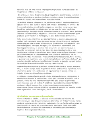 Programa de Formação Continuada em Mídias na Educação
4
televisão ou a um data-show e amplia para um grupo de alunos os dados e as
imagens que estão no computador.
Em síntese, os meios de comunicação, principalmente os eletrônicos, permitem e
exigem hoje inúmeras escolhas contínuas, ampliam o leque de possibilidades de
interação, tornam a sociedade mais e mais multimídica.
Atualmente estamos passando de um período de escassez de meios eletrônicos
(poucos canais) para outro de fartura (com mais de 200 canais por televisão de
transmissão direta), com várias tecnologias que permitem compras, serviços
bancários, participação em debates sem sair de casa. Os meios eletrônicos
permitem hoje, tecnologicamente, uma maior interação que antes. Mas a questão é
até onde vai essa interação na prática. Continuará a mesma distância entre quem
produz e quem “recebe” as mensagens, ou essa distância está diminuindo?.
Pelas experiências interativas que acompanhamos no exterior, as pessoas as
aceitam mais na área de jogos, de concursos, de entretenimento, de escolha de
filmes (pay per view ou vídeo on demand) do que em áreas mais exigentes como
em informação ou educação. Até agora, nas experiências preliminares com
tecnologias interativas, os serviços mais procurados são os mesmos que na
televisão convencional: mais e mais lazer. Não sabemos atualmente se essa
tendência se modificará nos próximos anos. Mas a nossa hipótese principal é que os
produtores orientam os telespectadores para formas de participação “fáceis”
(entretenimento), imediatistas e relativamente simplistas (sim-não, favor-contra),
o que expressa atualmente uma conivência implícita com os “telespectadores”, que
escolhem também as formas mais fáceis de interação, as que dão menos trabalho,
propondo escolhas mais simplistas (sim-não, favor-contra).
Essa tendência acomodada de escolher o mais fácil se aplica ao público, em geral.
Mas, ao mesmo tempo, estão despontando formas participativas específicas, mais
alternativas como vem acontecendo em alguns canais de acesso público nos
Estados Unidos, em televisões comunitárias.
A tendência nestes próximos anos é à fusão da televisão com o computador e o
telefone num só meio. A televisão será usada para conversar à distância com as
pessoas, vendo-as, para trabalhar em conjunto, para colocar as propostas
audiovisuais de cada um na tela. A tendência é que cada um possa ser também
produtor e não só receptor. Mas neste momento estamos começando a
experimentar formas mais participativas de acesso à televisão por parte de grupos
mais organizados, como associações, ONGs, universidades.
A televisão, novo espaço de mediação
Vamos inchando as cidades. As pessoas criam suas redes de trabalho, de
comunicação, de vida. Circulam em grupos diferentes, em “tribos” mais ou menos
duráveis, importantes. As instituições tradicionais - Igreja, família, polícia, governo,
partidos políticos - estão em profunda crise de identidade. Todas elas estão
reformulando-se e transmitem uma sensação de inadequação como espaços
legítimos de inserção dos indivíduos.
 