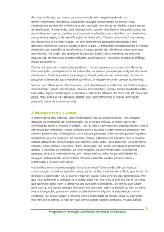 Programa de Formação Continuada em Mídias na Educação
5
Ao mesmo tempo, os meios de comunicação vêm experimentando um
desenvolvimento fantástico, ocupando espaços importantes na nossa vida,
tornando-se pontos de referência e de mediação em todas as idades e para todas
as atividades. A televisão, pela aliança com o poder econômico via publicidade, se
expandem sem parar, realiza as principais mediações dos cidadãos, se transforma
nos grandes espaços de identificação de todos nós. “Encontramo -nos” nos meios,
no imaginário e na informação, no entretenimento descompromissado e nos
grandes momentos para a cidade e para o país. A televisão principalmente é o meio
mediador por excelência atualmente, é nosso ponto de referência onde quer que
estivermos. Ao viajar por qualquer cidade do Brasil reencontramos os mesmos
programas, os mesmos apresentadores, continuamos mantendo o mesmo diálogo
mudo costumeiro.
Diante da crise das instituições políticas, muitas pessoas procuram nos Meios de
Comunicação, principalmente na televisão, as saídas pessoais para alguns dos seus
problemas. Como a prática da justiça no Brasil costuma ser demorada, é comum
procurar a televisão para resolver conflitos, principalmente no campo econômico.
Vamos aos Meios para informar-nos, para divertir-nos e voltamos ao cotidiano para
intercambiar nossas percepções, nossos sentimentos, nossas idéias mediadas pela
televisão. Agora começamos a ampliar a interação através da Internet, da Televisão
paga, mas ainda é na televisão aberta que reencontramos a nossa identidade
pessoal, nacional e internacional.
A interação real e a virtual
A maior parte das notícias, das informações não as presenciamos, nos chegam
através da mediação de profissionais, de diversas mídias. A maior parte da
informação sobre o mundo é virtual, isto é, não a conhecemo s pessoalmente, nos é
oferecida por terceiros. Nosso contato com o mundo é relativamente pequeno, em
termos presenciais: interagimos com poucas pessoas, vivemos em poucos lugares,
ocupamos poucos espaços. Ao mesmo tempo, estamos em contato com o mundo
inteiro através da comunicação por satélite, pelo cabo, pela Internet, pelo telefone
celular, pelos jornais, revistas, rádio, televisão. Por estas tecnologias podemos ter
acesso a milhões de notícias, de informações, de conversas com incontáveis
pessoas, direta e indiretamente, em tempo real ou não. As possibilidades de
navegar virtualmente aumentaram dramaticamente nestes últimos anos e
continuam a evoluir sem parar.
Há conflito entre a comunicação física e a virtual? Sim e não. De um lado, a
comunicação virtual se espalha tanto, se torna tão mais barata e fácil, que incita às
pessoas a acomodar-se, a querer resolver quase tudo através das tecnologias. Por
que vou enfrentar o trânsito se o outro pode ver- me e eu a ele? Só irei lá se creio
que ganharei mais com a presença do que com a distância. Se tenho que pagar
uma conta, até agora preciso deslocar- me até uma agência bancária, sair de casa.
Nessa obrigação, posso encontrar acidentalmente alguém e estabelecer novos
contatos. Se posso pagar a mesma conta conectado da minha casa ou escritório,
não irei até o banco, a não ser que tenha outras razões pessoais. Muitas saídas
 