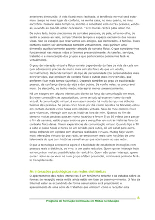 Programa de Formação Continuada em Mídias na Educação
6
anteriores diminuirão. A vida ficará mais facilitada. A tendência normal será estar
mais tempo no meu lugar de conforto, na minha casa, no meu quarto, no meu
escritório. Passarei mais tempo lá, sozinho e conectado com outras pessoas, vendo-
as, ouvindo-as quando achar necessário. Terei muitas razões para isolar- me.
De outro lado, todos precisamos de contatos pessoais, de pele, olho-no-olho, de
sentir a pessoa ao lado, compartilhando tempos e espaços exclusivos das nossas
vidas. São os espaços que reservamos aos amigos, aos namorados, à família. Esses
contatos podem ser alimentados também virtualmente, mas ganham uma
dimensão qualitativamente superior através do contato físico. O que considerarmos
fundamental nas nossas vidas o faremos presencialmente. As tarefas, serviços,
trabalho e a manutenção dos grupos a que pertencemos poderemos fazê-lo
virtualmente.
O grau de interação virtual e física variará dependendo da fase de vida de cada um
(um adolescente precisa de muito mais contato físico do que um adulto,
normalmente). Depende também do tipo de personalidade (há personalidades mais
extrovertidas, que precisam do contato físico e outras mais introvertidas, que
preferem ficar mais tempo sozinhas). Depende também do grau de equilibração
pessoal, de confiança diante da vida e dos outros. Se confio neles, os procurarei
mais. Se desconfio, se tenho medo, interagirei menos presencialmente.
Há um exagero em alguns intelectuais diante da força da comunicação em rede.
Extraem conseqüências apocalípticas, como se tudo girasse em torno da rede
virtual. A comunicação virtual já vem acontecendo há muito tempo nas atitudes
básicas das pessoas. Se passo cinco horas por dia vendo novelas da televisão estou
em contato durante cinco horas com estórias virtuais. Saio do meu entorno físico
para vivenciar, interagir com outras histórias fora de mim. Quando no fim de
semana muitas pessoas passam numa locadora e levam 5 ou 10 vídeos para passar
o fim de semana, estão preparando-se para mergulhar em outras histórias fora do
contexto físico delas. Vivem experiências de comunicação virtual. Quando ligo a TV
a cabo e passo horas e horas de um seriado para outro, de um canal para outro,
estou entrando em contato com diversas realidades virtuais. Muitos hoje vivem
mais interações virtuais do que reais, se emocionam mais com histórias de uma
telenovela do que com histórias semelhantes que acontecem ao seu redor.
O que a tecnologia acrescenta agora é a facilidade de estabelecer interações com
pessoas reais a distância, ao vivo, a um custo reduzido. Quem quiser interagir hoje
vai encontrar muitas possibilidades de realizá-lo. Quem não quiser interagir, quem
quiser isolar-se ou viver só num grupo afetivo presencial, continuará podendo fazê-
lo tranqüilamente.
As interações psicológicas nas redes eletrônicas
O aparecimento das redes interativas é um fenômeno recente e os estudos sobre as
formas de recepção nesta mídia ainda estão em fase de desenvolvimento. O fato da
Internet estar se expandindo de forma assustadora está propiciando o
aparecimento de uma série de trabalhos que enfocam como o receptor esta
 